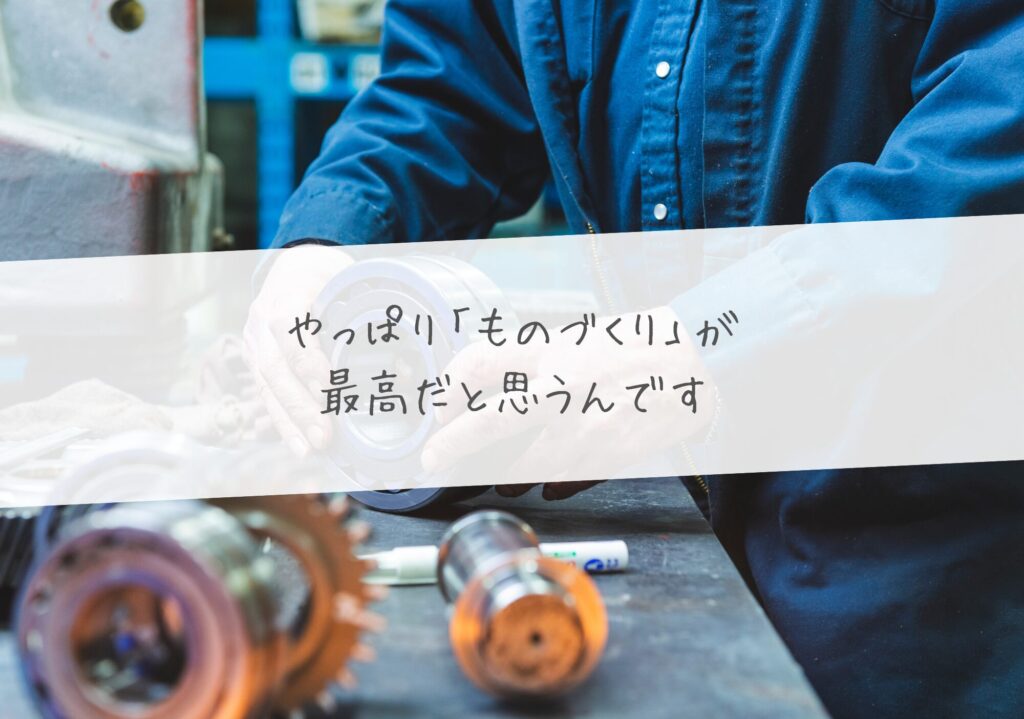 やっぱり「ものづくり」が最高だと思うんです。