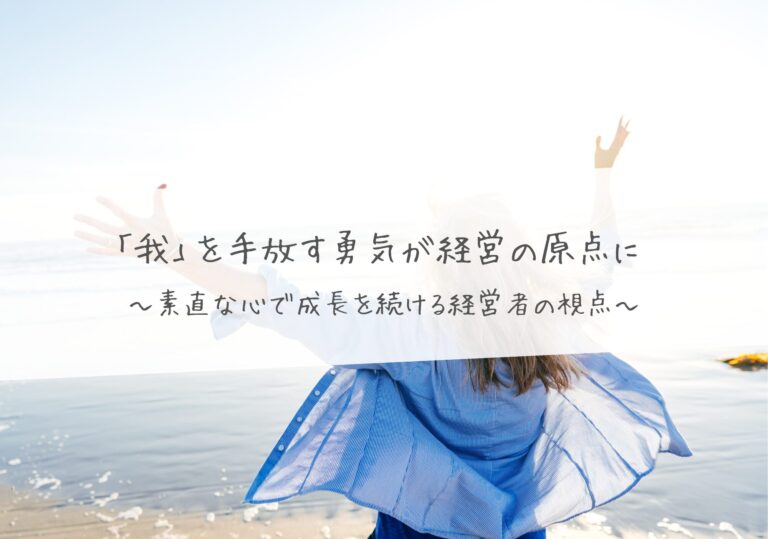「我」を手放す勇気が経営の原点に ～素直な心で成長を続ける経営者の視点～