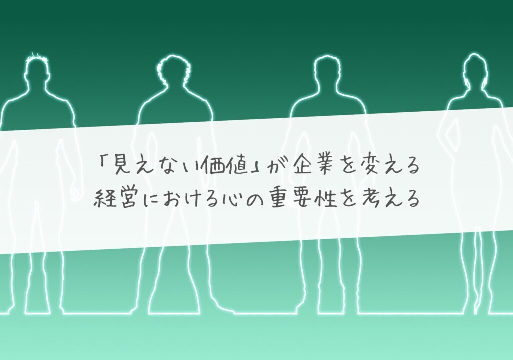 「見えない価値」が企業を変える – 経営における心の重要性を考える